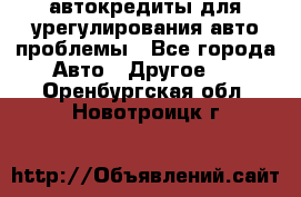 автокредиты для урегулирования авто проблемы - Все города Авто » Другое   . Оренбургская обл.,Новотроицк г.